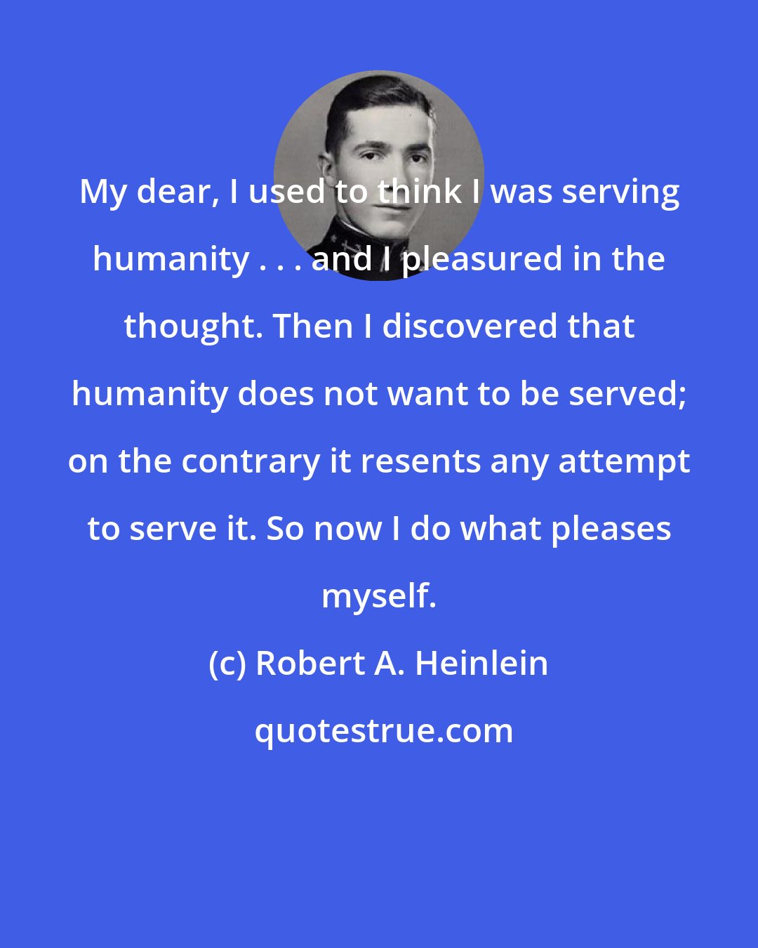 Robert A. Heinlein: My dear, I used to think I was serving humanity . . . and I pleasured in the thought. Then I discovered that humanity does not want to be served; on the contrary it resents any attempt to serve it. So now I do what pleases myself.