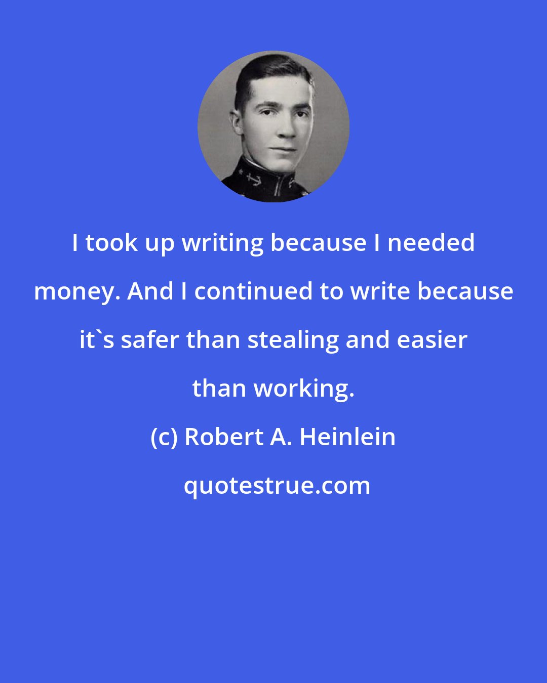 Robert A. Heinlein: I took up writing because I needed money. And I continued to write because it's safer than stealing and easier than working.