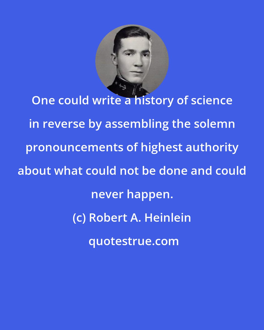 Robert A. Heinlein: One could write a history of science in reverse by assembling the solemn pronouncements of highest authority about what could not be done and could never happen.