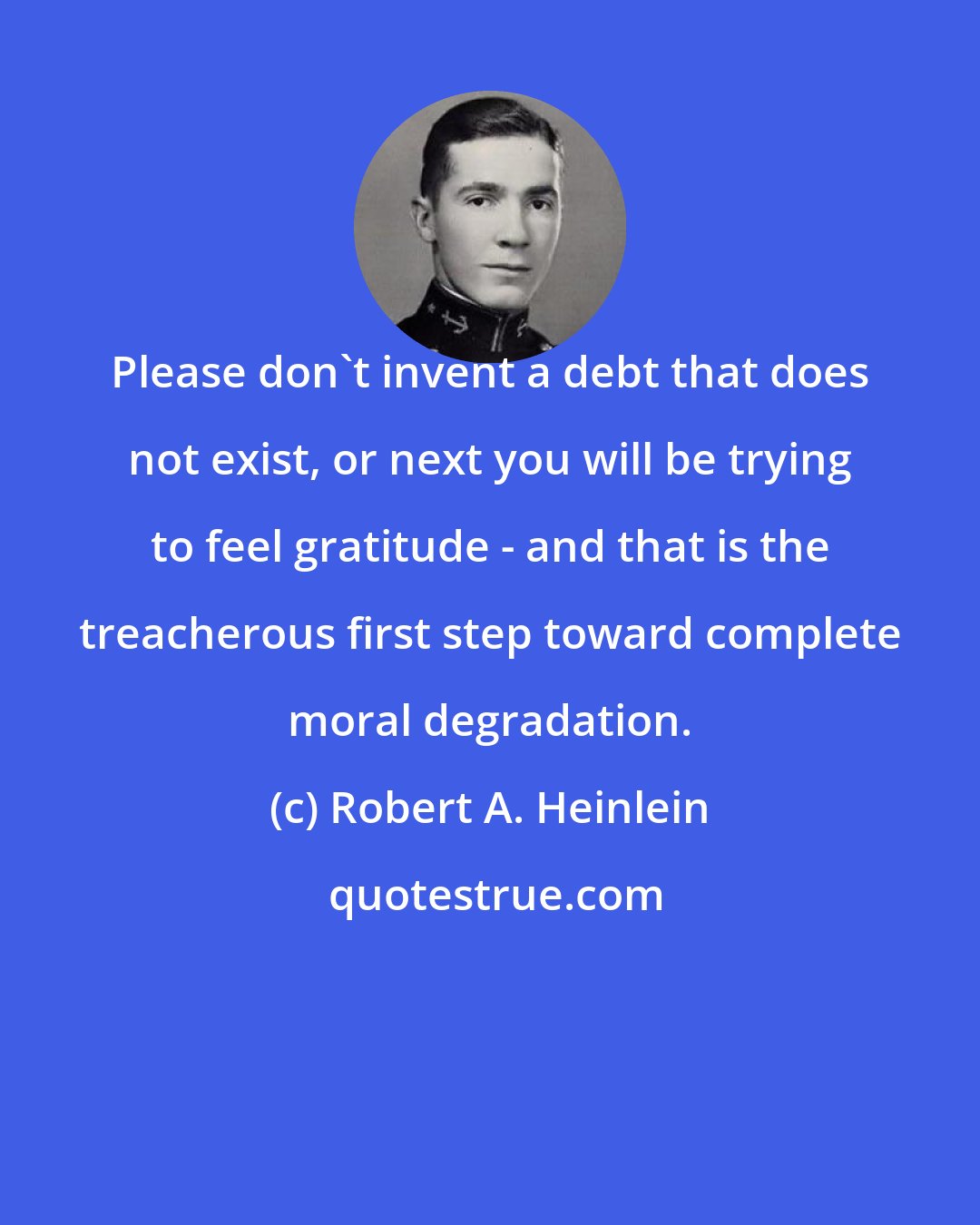 Robert A. Heinlein: Please don't invent a debt that does not exist, or next you will be trying to feel gratitude - and that is the treacherous first step toward complete moral degradation.