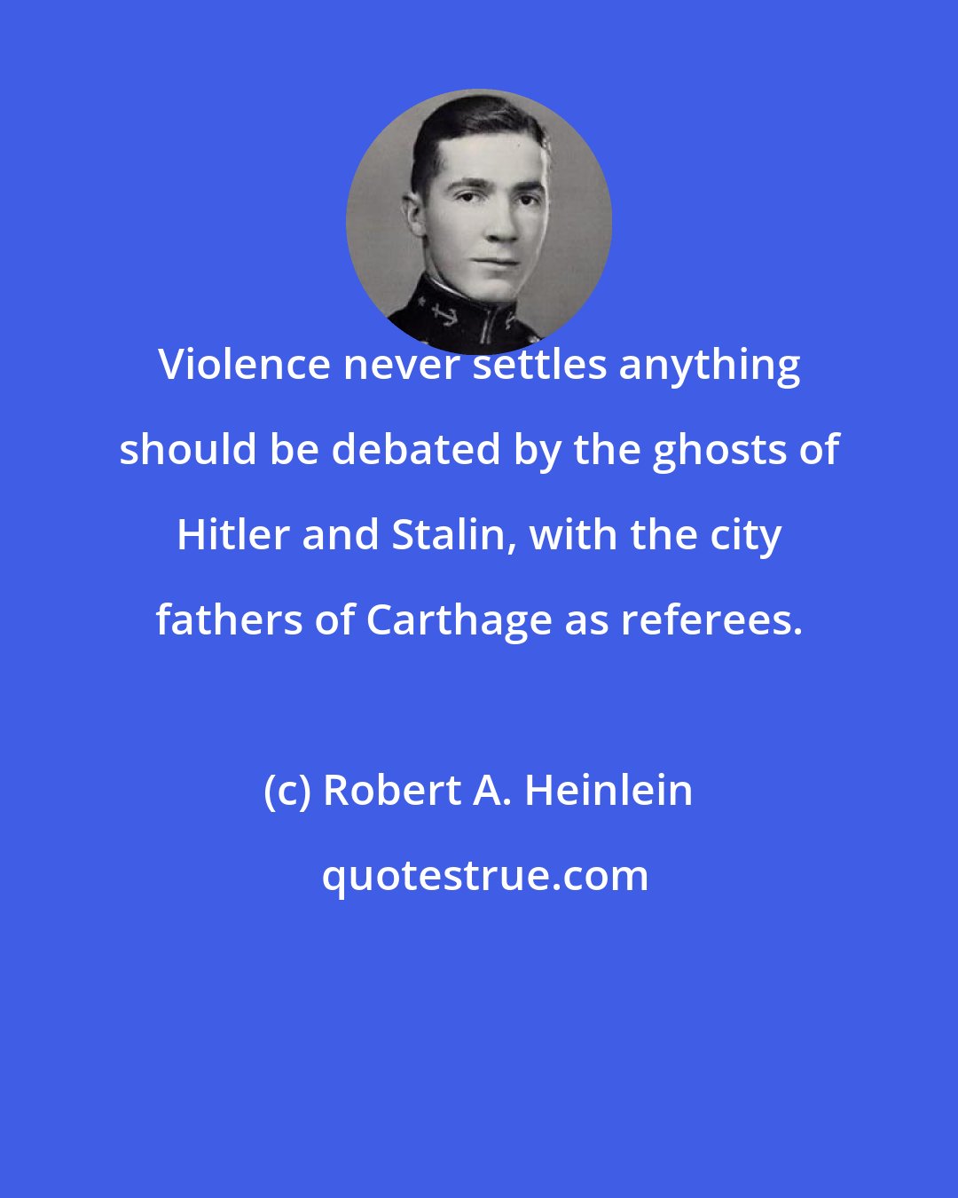 Robert A. Heinlein: Violence never settles anything should be debated by the ghosts of Hitler and Stalin, with the city fathers of Carthage as referees.