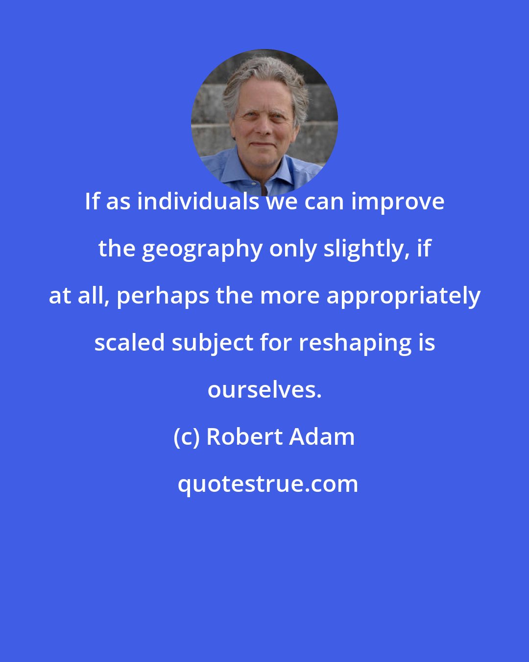 Robert Adam: If as individuals we can improve the geography only slightly, if at all, perhaps the more appropriately scaled subject for reshaping is ourselves.