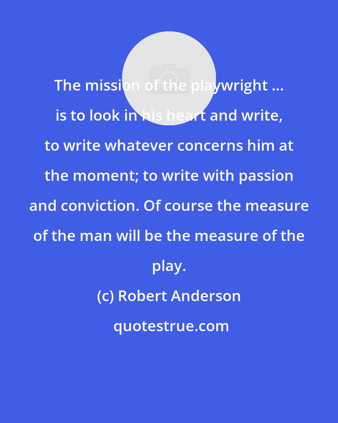 Robert Anderson: The mission of the playwright ... is to look in his heart and write, to write whatever concerns him at the moment; to write with passion and conviction. Of course the measure of the man will be the measure of the play.