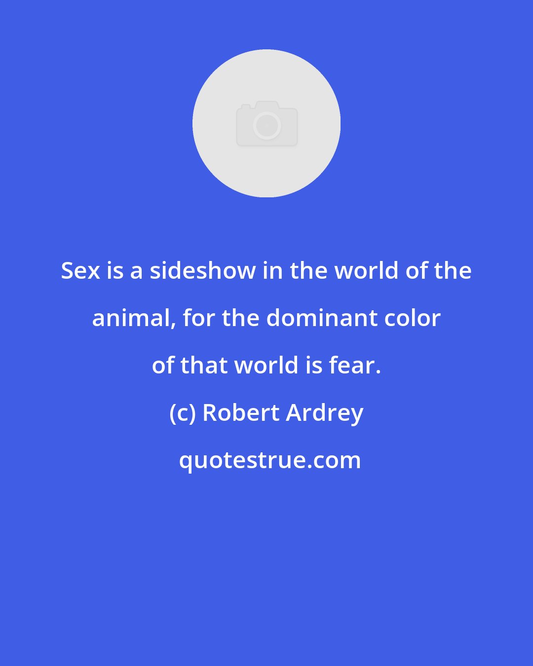 Robert Ardrey: Sex is a sideshow in the world of the animal, for the dominant color of that world is fear.