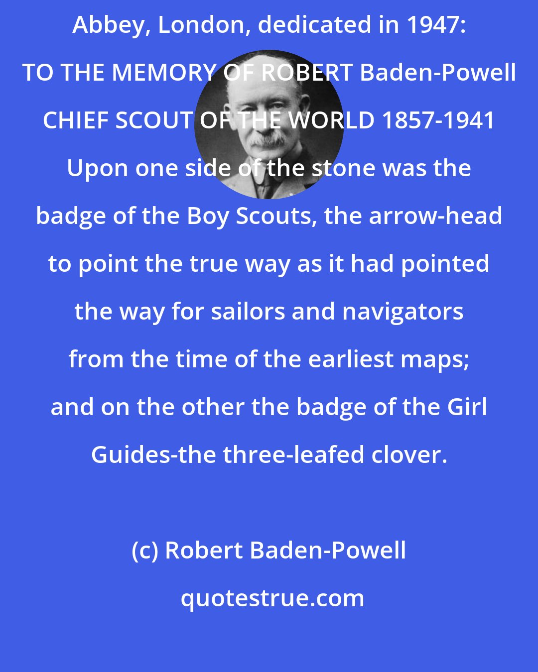 Robert Baden-Powell: Commemorative stone in the floor of the Chapel of St. George in Westminster Abbey, London, dedicated in 1947: TO THE MEMORY OF ROBERT Baden-Powell CHIEF SCOUT OF THE WORLD 1857-1941 Upon one side of the stone was the badge of the Boy Scouts, the arrow-head to point the true way as it had pointed the way for sailors and navigators from the time of the earliest maps; and on the other the badge of the Girl Guides-the three-leafed clover.
