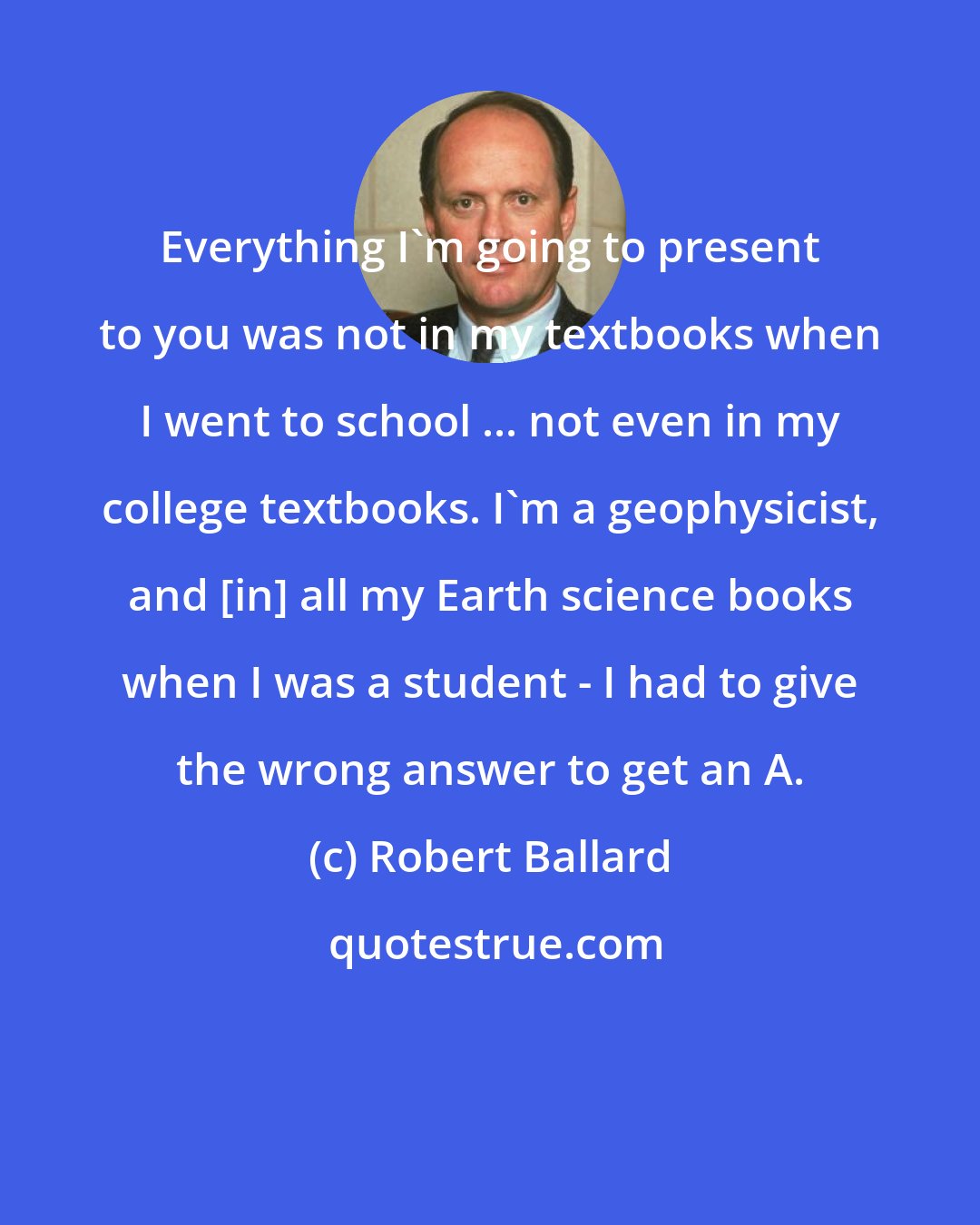 Robert Ballard: Everything I'm going to present to you was not in my textbooks when I went to school ... not even in my college textbooks. I'm a geophysicist, and [in] all my Earth science books when I was a student - I had to give the wrong answer to get an A.