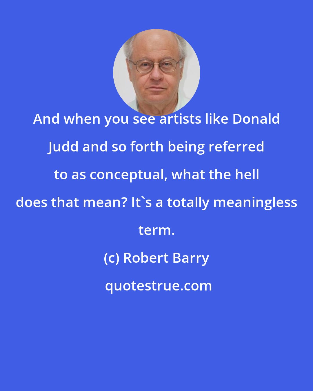 Robert Barry: And when you see artists like Donald Judd and so forth being referred to as conceptual, what the hell does that mean? It's a totally meaningless term.