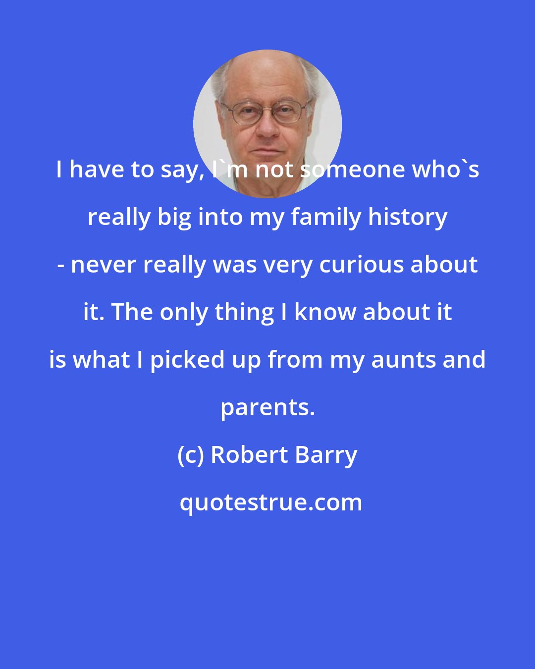 Robert Barry: I have to say, I'm not someone who's really big into my family history - never really was very curious about it. The only thing I know about it is what I picked up from my aunts and parents.