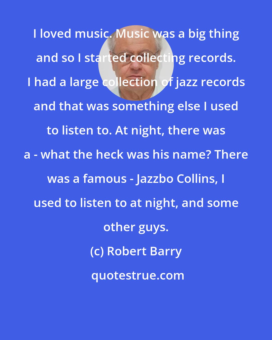 Robert Barry: I loved music. Music was a big thing and so I started collecting records. I had a large collection of jazz records and that was something else I used to listen to. At night, there was a - what the heck was his name? There was a famous - Jazzbo Collins, I used to listen to at night, and some other guys.