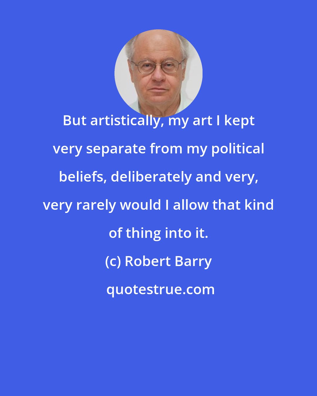 Robert Barry: But artistically, my art I kept very separate from my political beliefs, deliberately and very, very rarely would I allow that kind of thing into it.