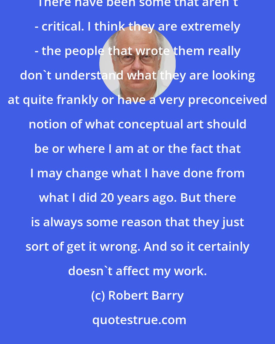 Robert Barry: I am good in the fact that most of my reviews have been very positive really. I get pretty good reviews. There have been some that aren't - critical. I think they are extremely - the people that wrote them really don't understand what they are looking at quite frankly or have a very preconceived notion of what conceptual art should be or where I am at or the fact that I may change what I have done from what I did 20 years ago. But there is always some reason that they just sort of get it wrong. And so it certainly doesn't affect my work.