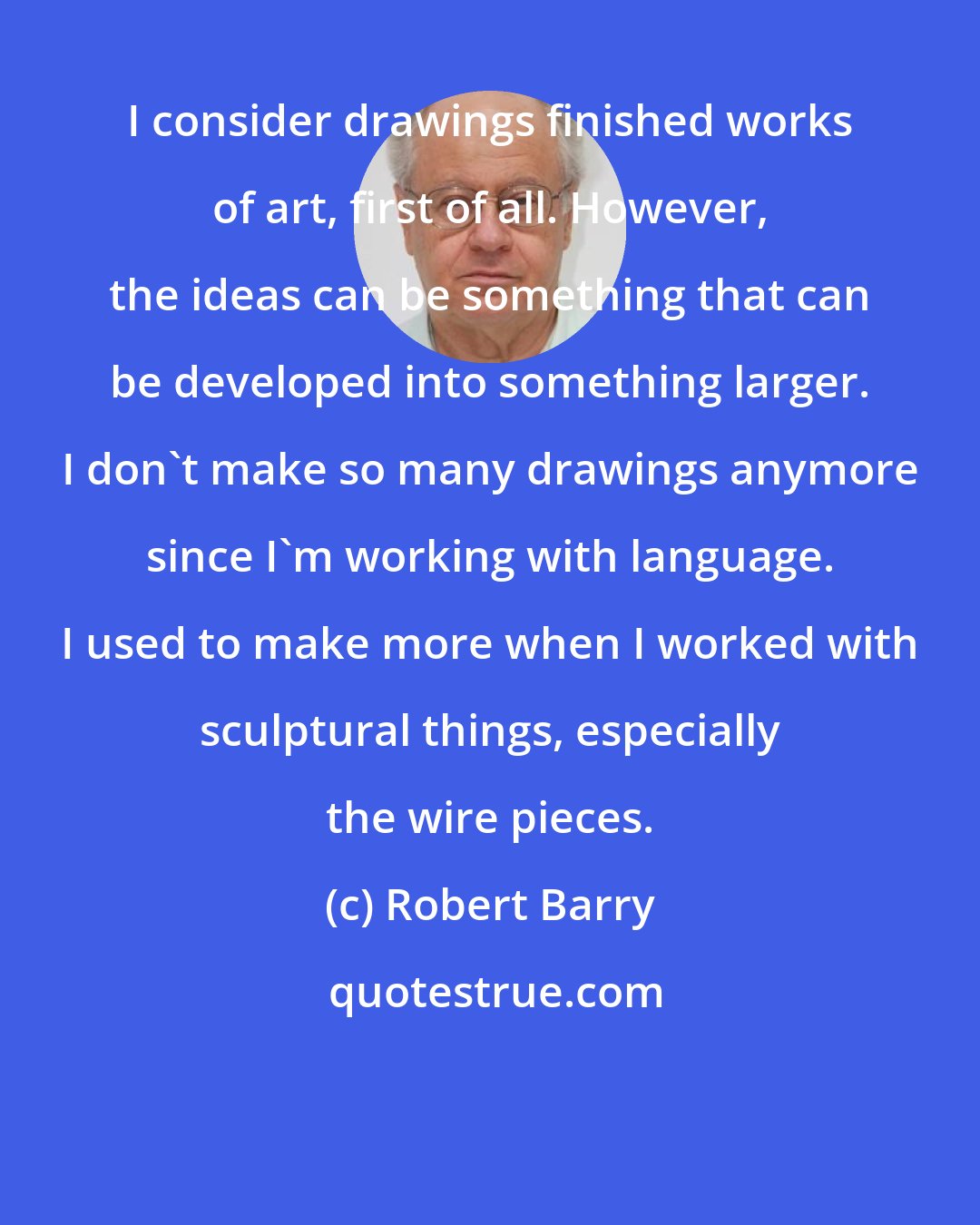 Robert Barry: I consider drawings finished works of art, first of all. However, the ideas can be something that can be developed into something larger. I don't make so many drawings anymore since I'm working with language. I used to make more when I worked with sculptural things, especially the wire pieces.