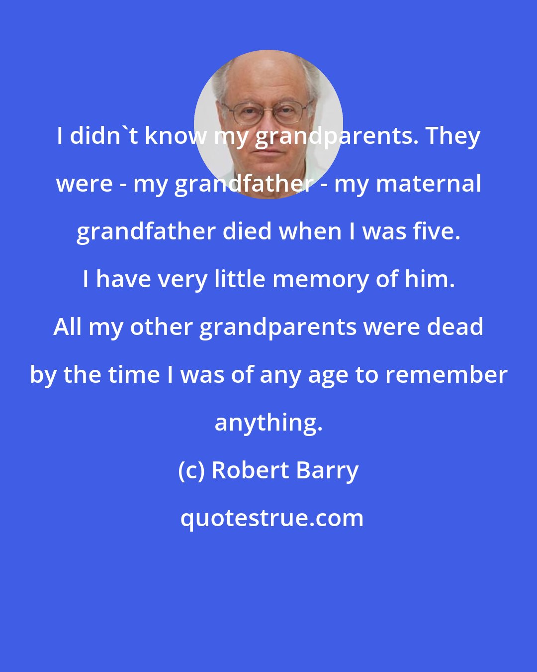 Robert Barry: I didn't know my grandparents. They were - my grandfather - my maternal grandfather died when I was five. I have very little memory of him. All my other grandparents were dead by the time I was of any age to remember anything.