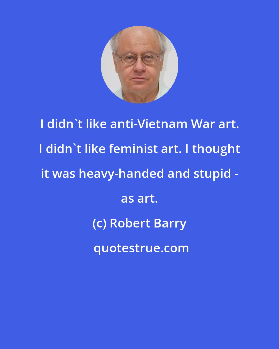 Robert Barry: I didn't like anti-Vietnam War art. I didn't like feminist art. I thought it was heavy-handed and stupid - as art.
