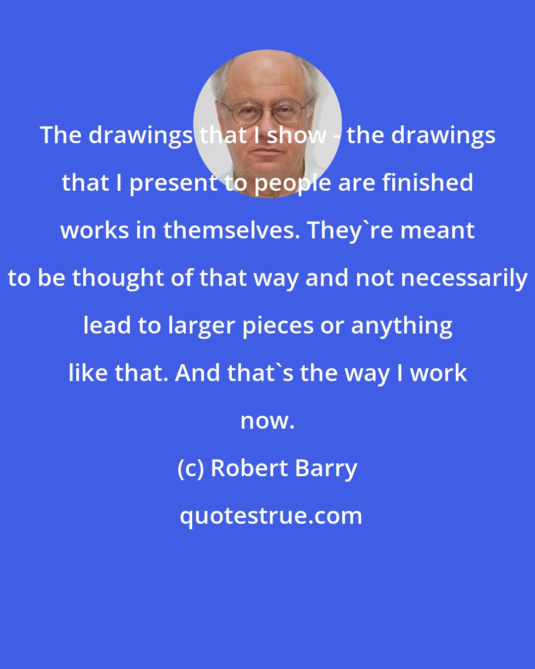 Robert Barry: The drawings that I show - the drawings that I present to people are finished works in themselves. They're meant to be thought of that way and not necessarily lead to larger pieces or anything like that. And that's the way I work now.