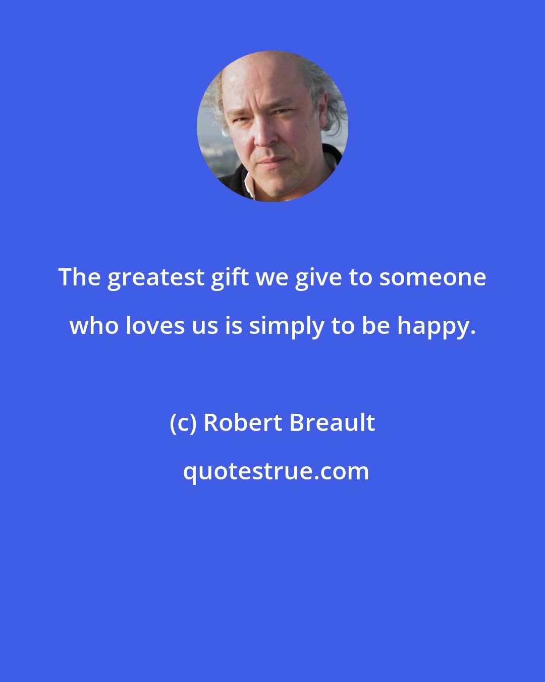 Robert Breault: The greatest gift we give to someone who loves us is simply to be happy.