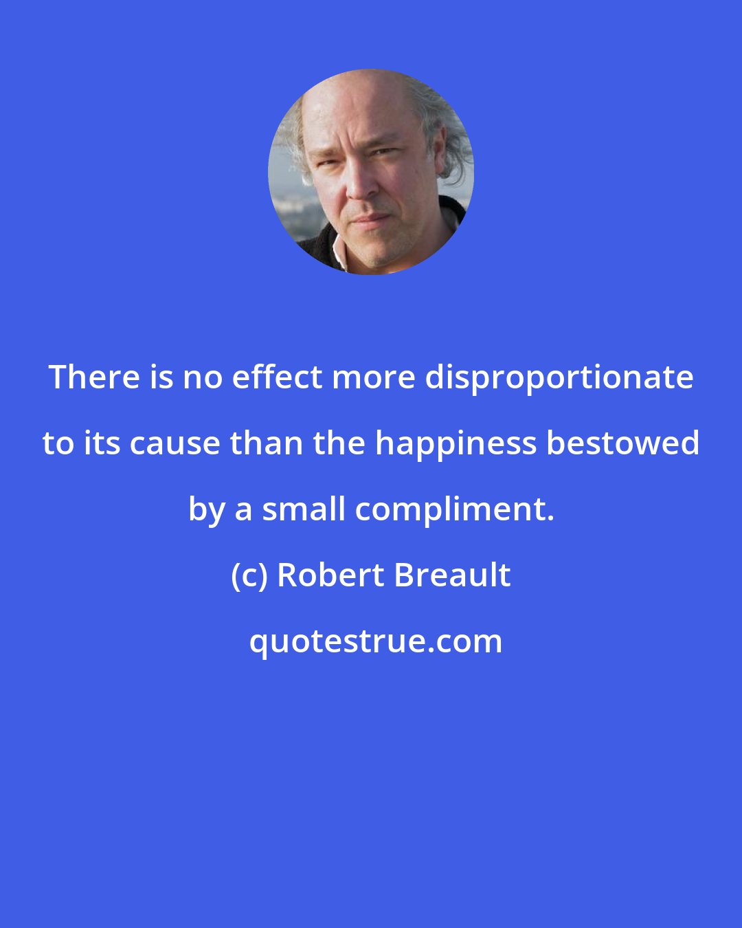 Robert Breault: There is no effect more disproportionate to its cause than the happiness bestowed by a small compliment.