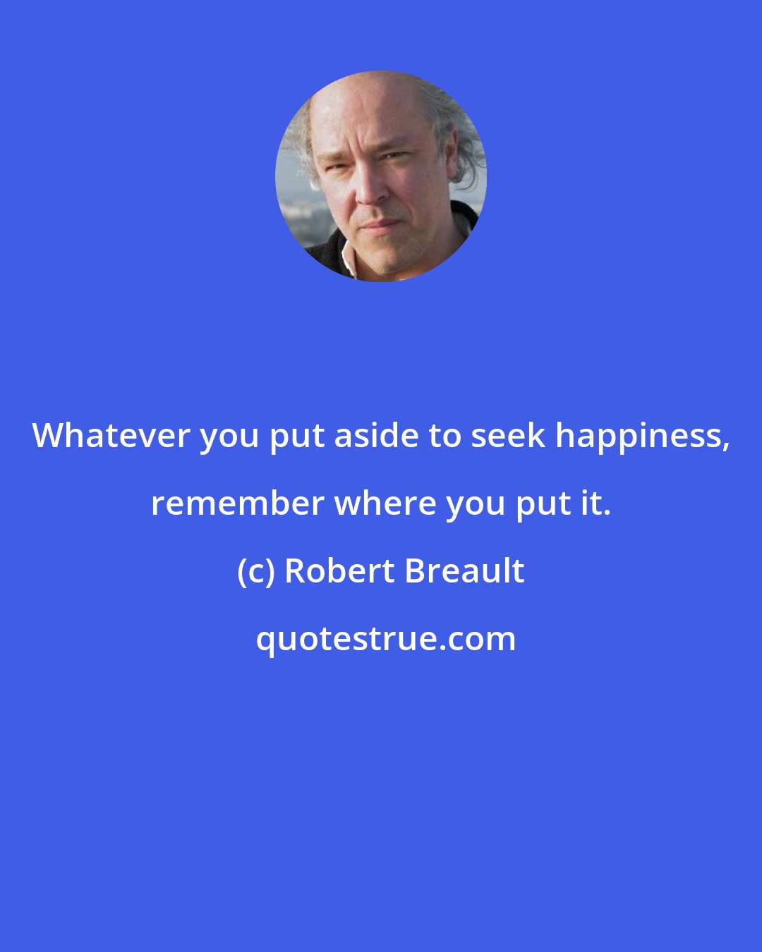 Robert Breault: Whatever you put aside to seek happiness, remember where you put it.