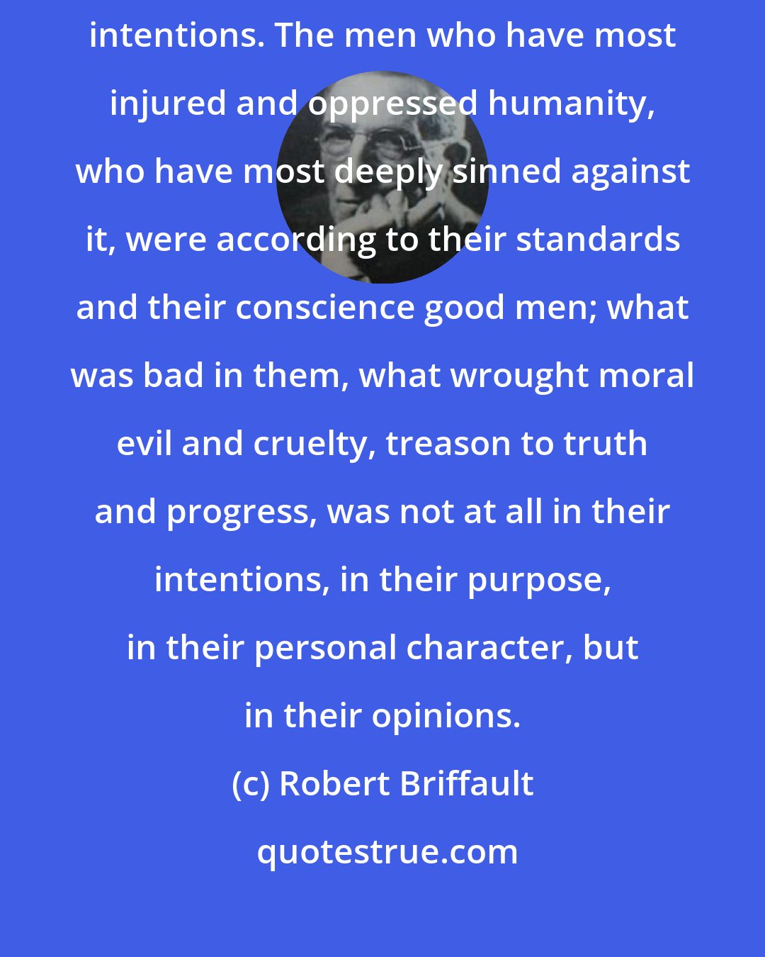 Robert Briffault: The hell of human suffering, evil and oppression is paved with good intentions. The men who have most injured and oppressed humanity, who have most deeply sinned against it, were according to their standards and their conscience good men; what was bad in them, what wrought moral evil and cruelty, treason to truth and progress, was not at all in their intentions, in their purpose, in their personal character, but in their opinions.