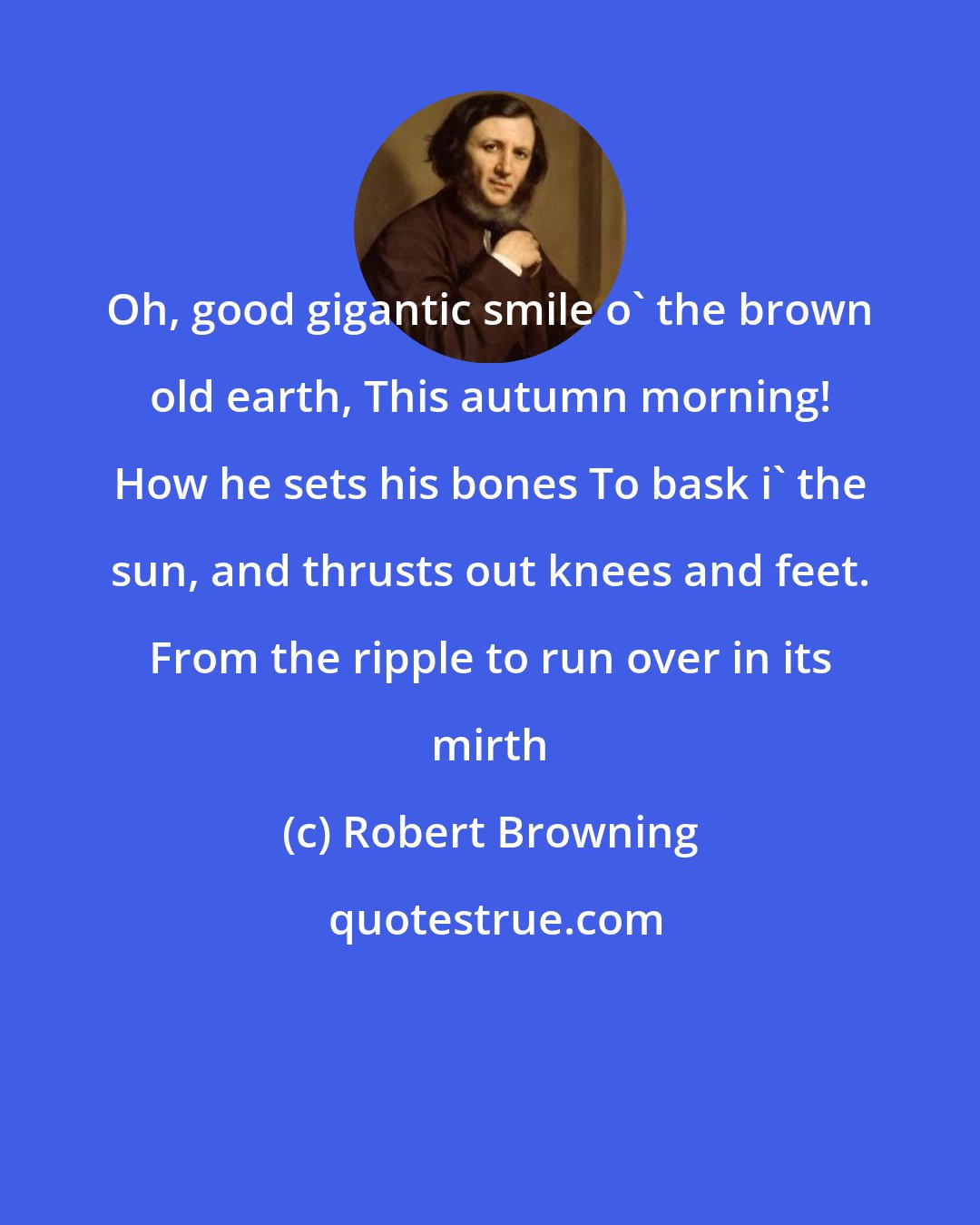 Robert Browning: Oh, good gigantic smile o' the brown old earth, This autumn morning! How he sets his bones To bask i' the sun, and thrusts out knees and feet. From the ripple to run over in its mirth