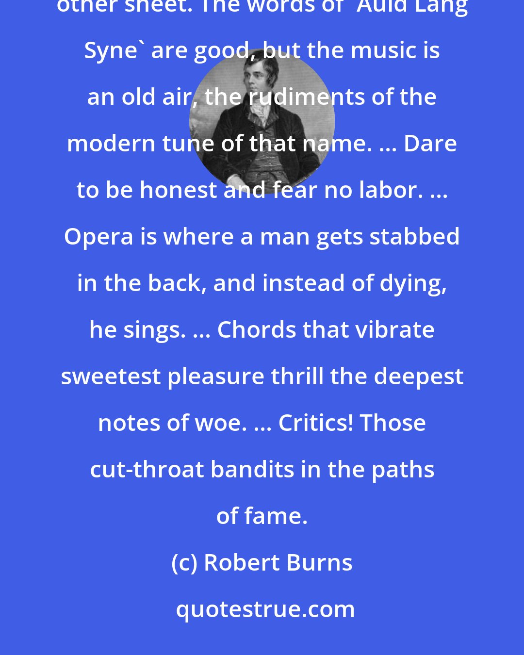 Robert Burns: Apropos, is not the Scotch phrase 'Auld Lang Syne' exceedingly expressive? I shall give you the verses on the other sheet. The words of 'Auld Lang Syne' are good, but the music is an old air, the rudiments of the modern tune of that name. ... Dare to be honest and fear no labor. ... Opera is where a man gets stabbed in the back, and instead of dying, he sings. ... Chords that vibrate sweetest pleasure thrill the deepest notes of woe. ... Critics! Those cut-throat bandits in the paths of fame.