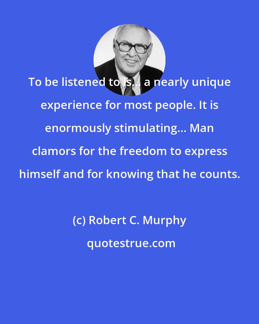 Robert C. Murphy: To be listened to is... a nearly unique experience for most people. It is enormously stimulating... Man clamors for the freedom to express himself and for knowing that he counts.