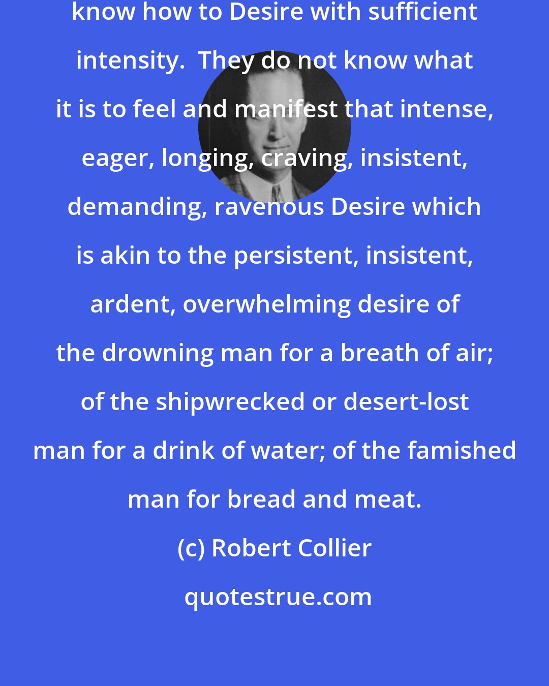 Robert Collier: Very few persons, comparatively, know how to Desire with sufficient intensity.  They do not know what it is to feel and manifest that intense, eager, longing, craving, insistent, demanding, ravenous Desire which is akin to the persistent, insistent, ardent, overwhelming desire of the drowning man for a breath of air; of the shipwrecked or desert-lost man for a drink of water; of the famished man for bread and meat.