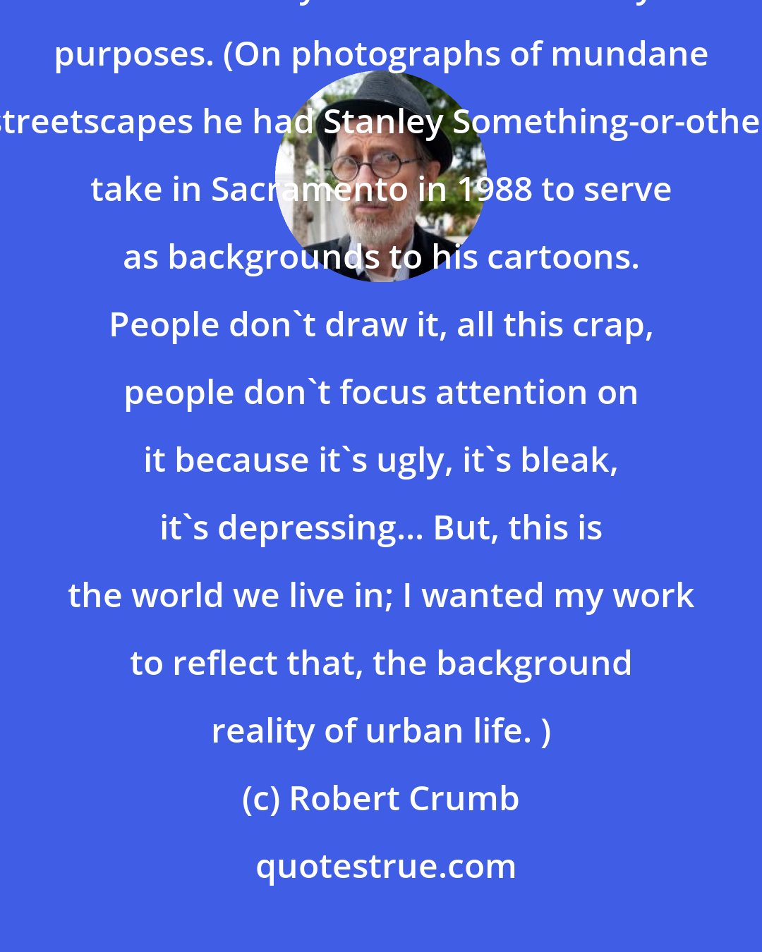 Robert Crumb: They were just snapshots, nothing special, nothing particularly artistic. They were used for utility purposes. (On photographs of mundane streetscapes he had Stanley Something-or-other take in Sacramento in 1988 to serve as backgrounds to his cartoons. People don't draw it, all this crap, people don't focus attention on it because it's ugly, it's bleak, it's depressing... But, this is the world we live in; I wanted my work to reflect that, the background reality of urban life. )