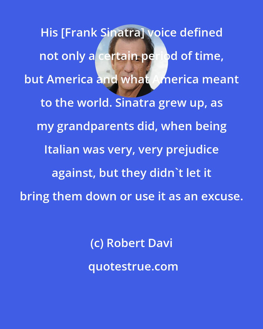 Robert Davi: His [Frank Sinatra] voice defined not only a certain period of time, but America and what America meant to the world. Sinatra grew up, as my grandparents did, when being Italian was very, very prejudice against, but they didn't let it bring them down or use it as an excuse.