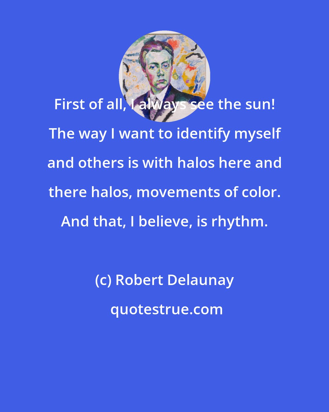 Robert Delaunay: First of all, I always see the sun! The way I want to identify myself and others is with halos here and there halos, movements of color. And that, I believe, is rhythm.
