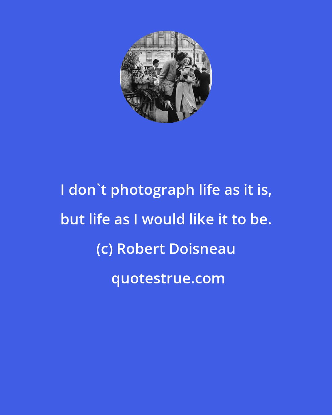 Robert Doisneau: I don't photograph life as it is, but life as I would like it to be.