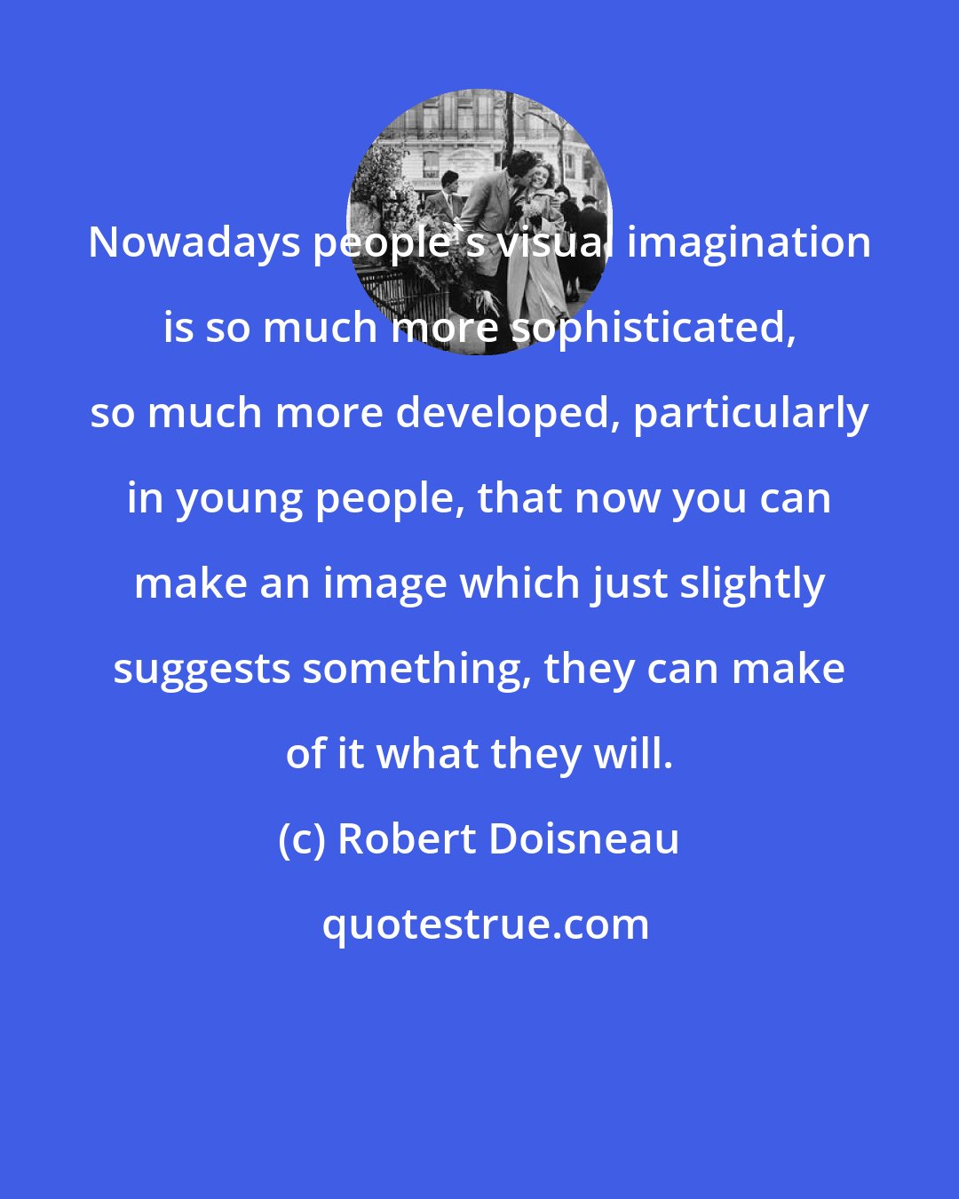 Robert Doisneau: Nowadays people's visual imagination is so much more sophisticated, so much more developed, particularly in young people, that now you can make an image which just slightly suggests something, they can make of it what they will.