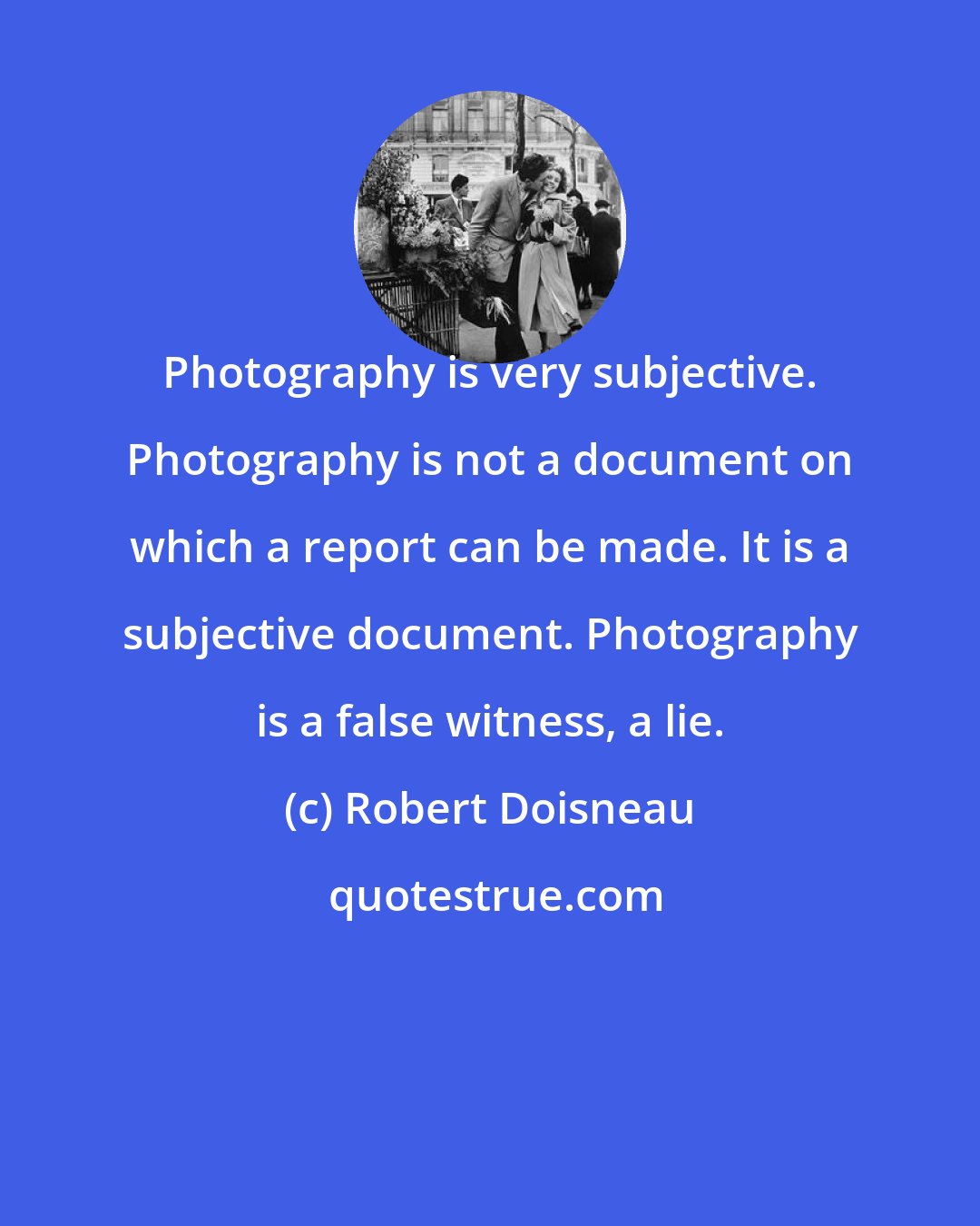 Robert Doisneau: Photography is very subjective. Photography is not a document on which a report can be made. It is a subjective document. Photography is a false witness, a lie.