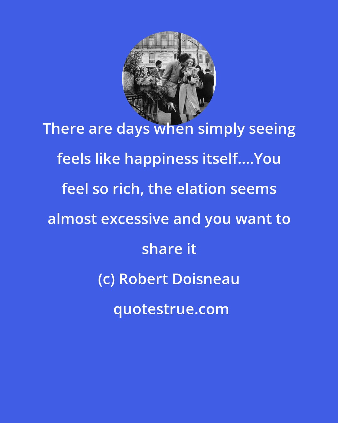 Robert Doisneau: There are days when simply seeing feels like happiness itself....You feel so rich, the elation seems almost excessive and you want to share it
