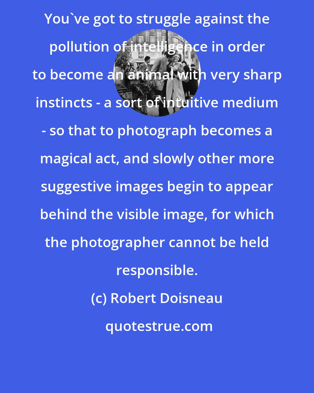 Robert Doisneau: You've got to struggle against the pollution of intelligence in order to become an animal with very sharp instincts - a sort of intuitive medium - so that to photograph becomes a magical act, and slowly other more suggestive images begin to appear behind the visible image, for which the photographer cannot be held responsible.