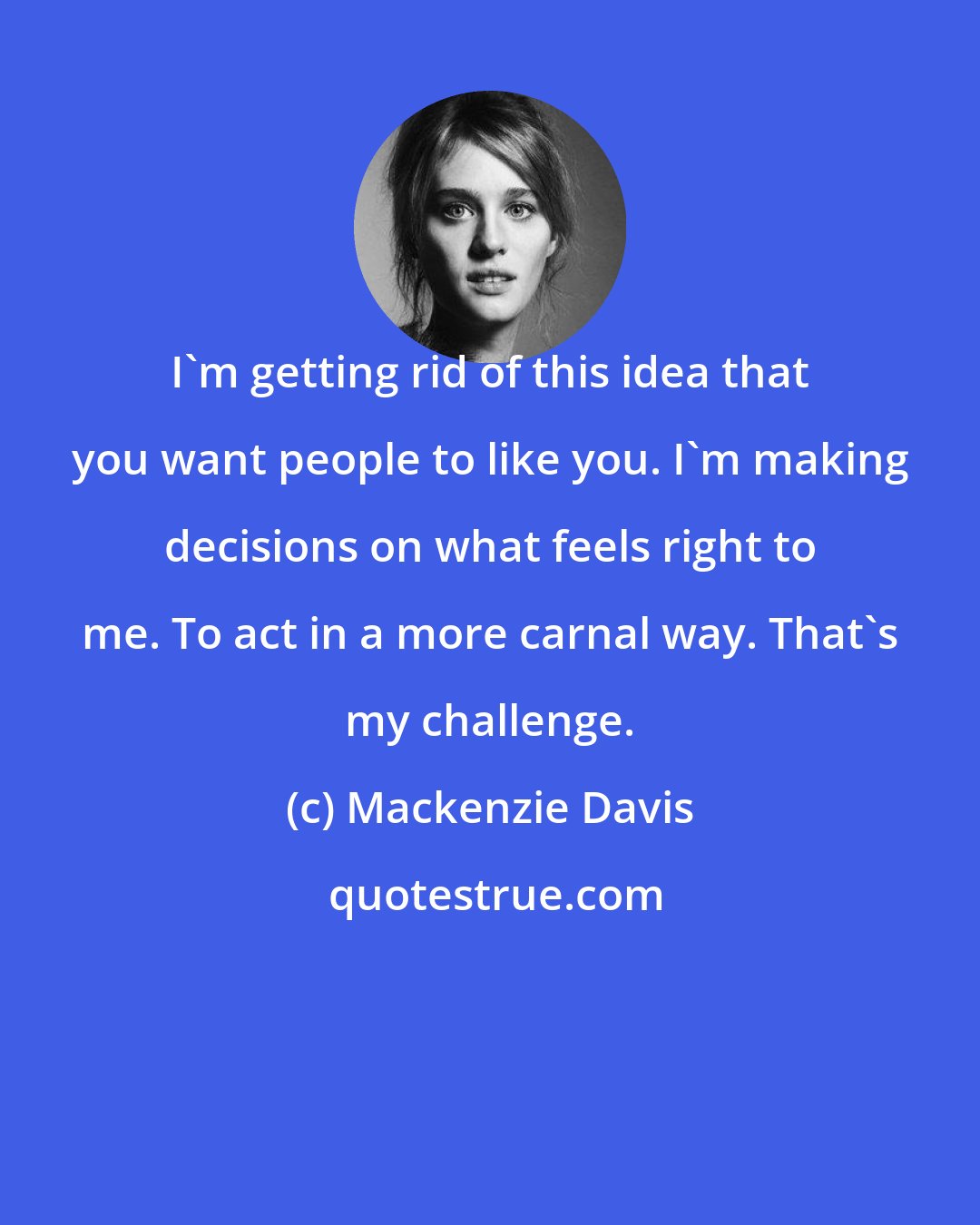 Mackenzie Davis: I'm getting rid of this idea that you want people to like you. I'm making decisions on what feels right to me. To act in a more carnal way. That's my challenge.