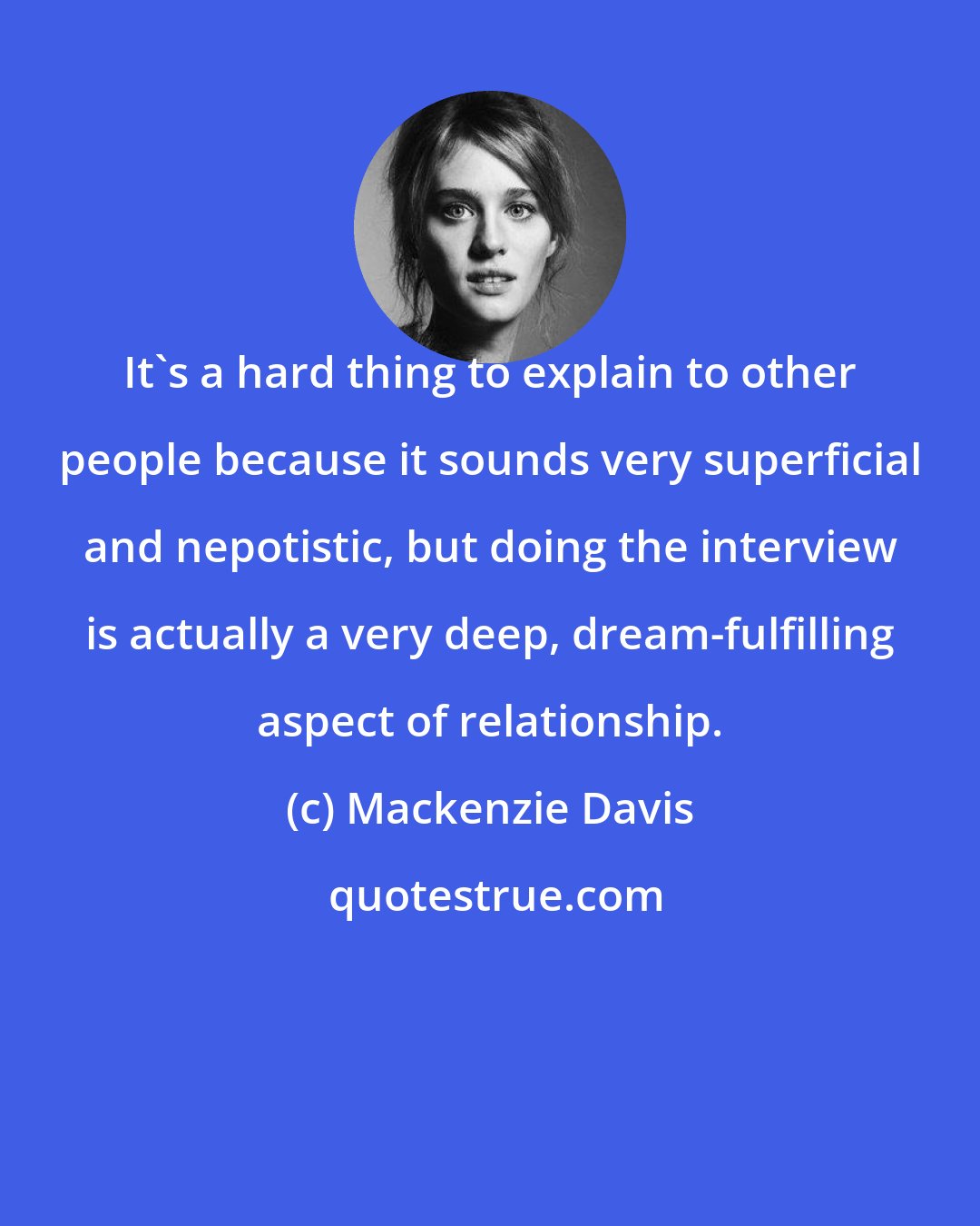 Mackenzie Davis: It's a hard thing to explain to other people because it sounds very superficial and nepotistic, but doing the interview is actually a very deep, dream-fulfilling aspect of relationship.
