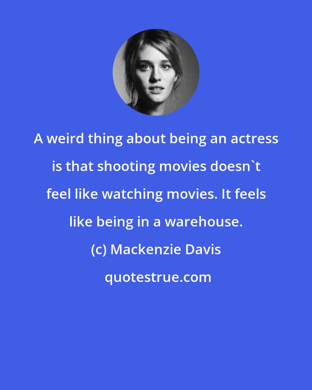 Mackenzie Davis: A weird thing about being an actress is that shooting movies doesn't feel like watching movies. It feels like being in a warehouse.