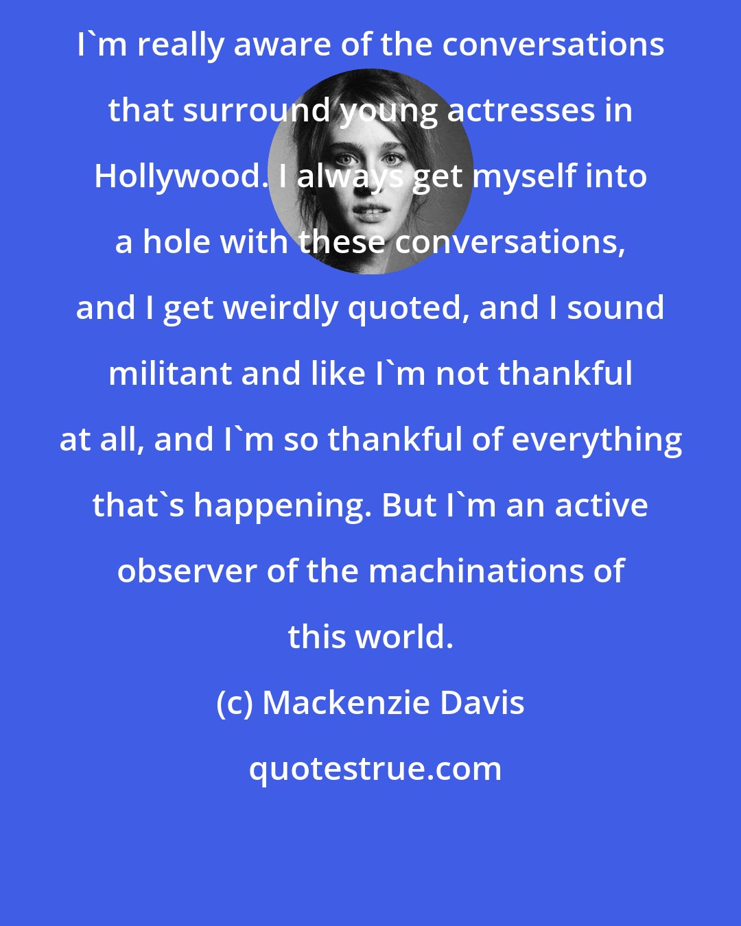 Mackenzie Davis: I'm really aware of the conversations that surround young actresses in Hollywood. I always get myself into a hole with these conversations, and I get weirdly quoted, and I sound militant and like I'm not thankful at all, and I'm so thankful of everything that's happening. But I'm an active observer of the machinations of this world.