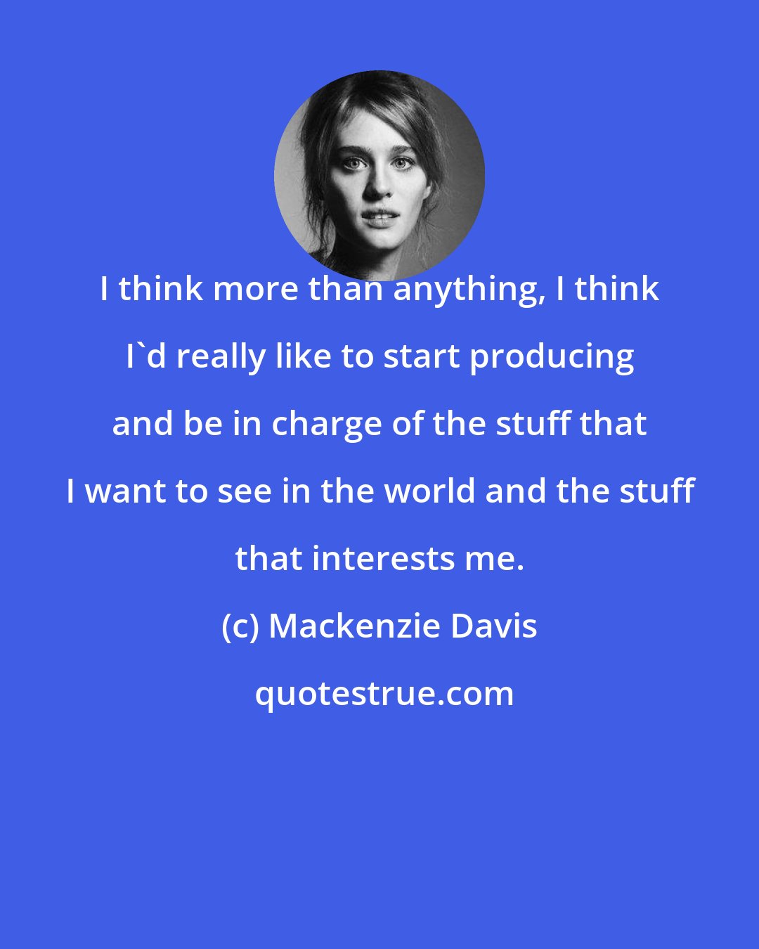 Mackenzie Davis: I think more than anything, I think I'd really like to start producing and be in charge of the stuff that I want to see in the world and the stuff that interests me.