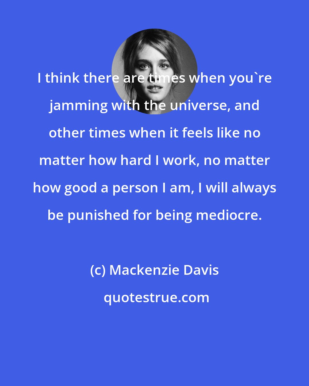 Mackenzie Davis: I think there are times when you're jamming with the universe, and other times when it feels like no matter how hard I work, no matter how good a person I am, I will always be punished for being mediocre.