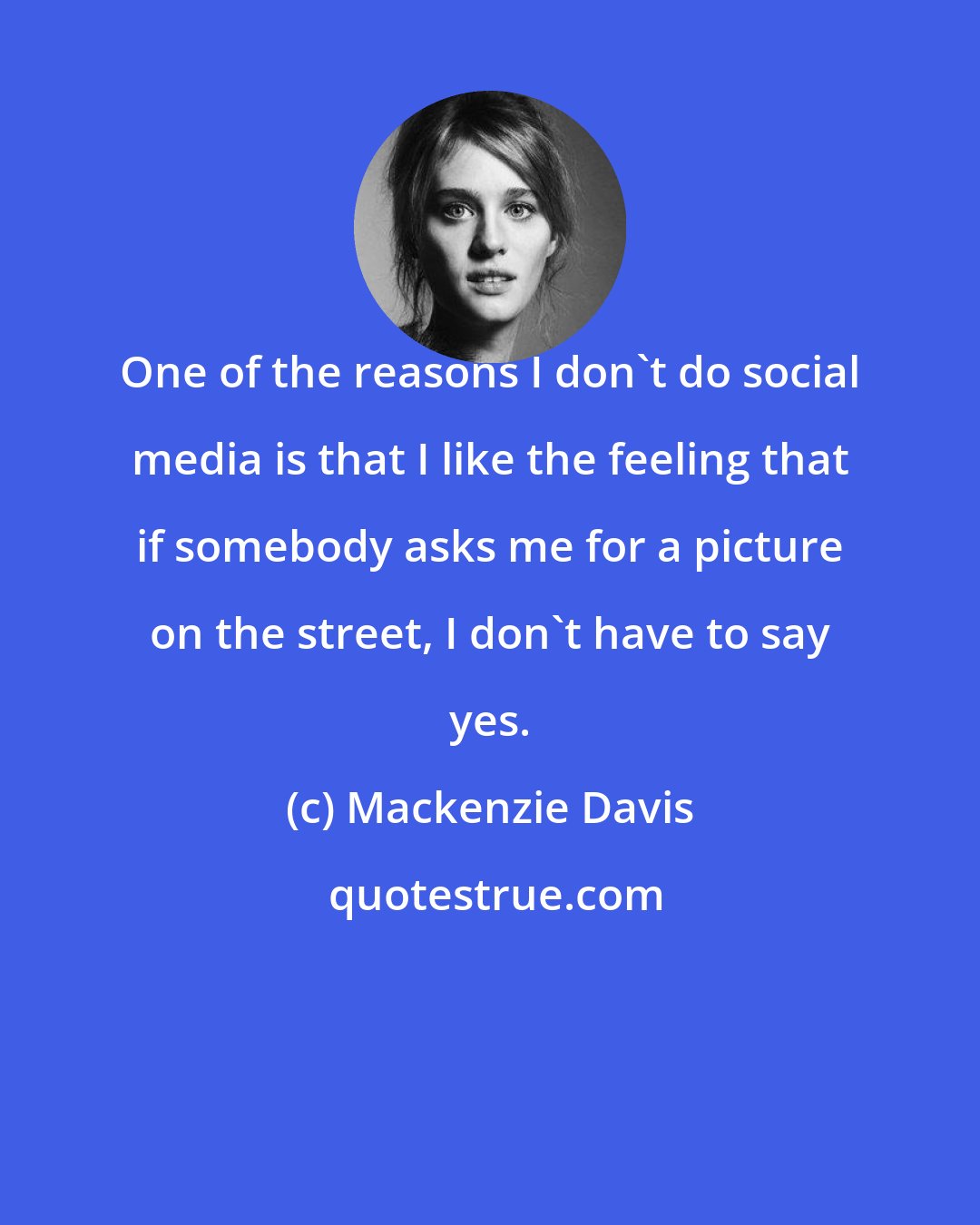 Mackenzie Davis: One of the reasons I don't do social media is that I like the feeling that if somebody asks me for a picture on the street, I don't have to say yes.