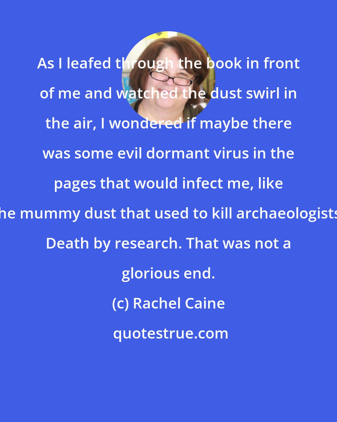 Rachel Caine: As I leafed through the book in front of me and watched the dust swirl in the air, I wondered if maybe there was some evil dormant virus in the pages that would infect me, like the mummy dust that used to kill archaeologists. Death by research. That was not a glorious end.