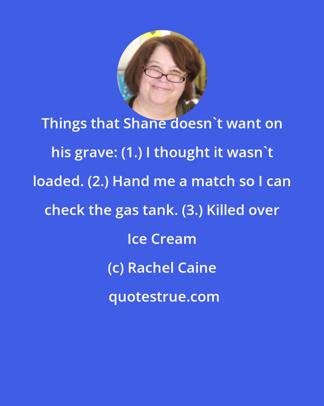 Rachel Caine: Things that Shane doesn't want on his grave: (1.) I thought it wasn't loaded. (2.) Hand me a match so I can check the gas tank. (3.) Killed over Ice Cream