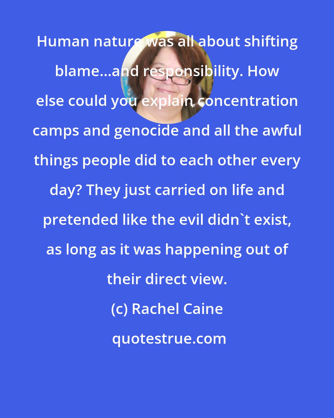 Rachel Caine: Human nature was all about shifting blame...and responsibility. How else could you explain concentration camps and genocide and all the awful things people did to each other every day? They just carried on life and pretended like the evil didn't exist, as long as it was happening out of their direct view.