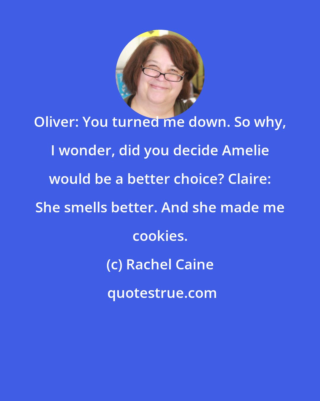 Rachel Caine: Oliver: You turned me down. So why, I wonder, did you decide Amelie would be a better choice? Claire: She smells better. And she made me cookies.