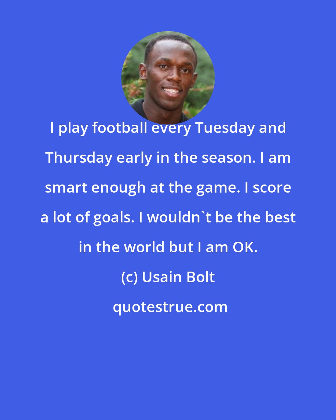 Usain Bolt: I play football every Tuesday and Thursday early in the season. I am smart enough at the game. I score a lot of goals. I wouldn't be the best in the world but I am OK.