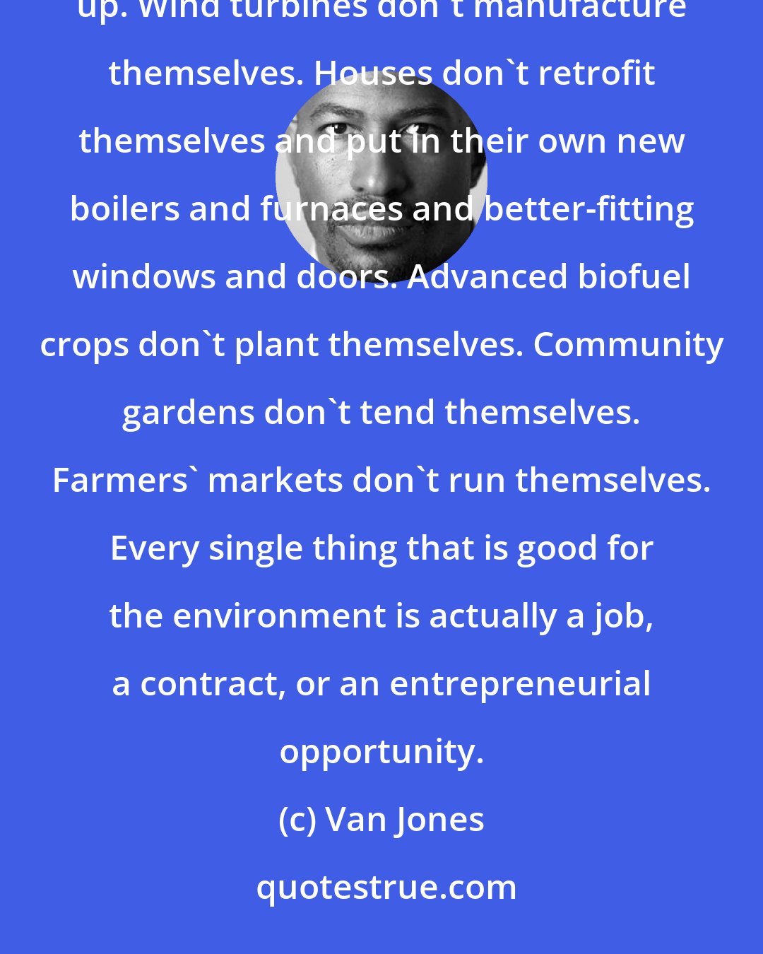 Van Jones: We seem to forget that everything that is good for the environment is a job. Solar panels don't put themselves up. Wind turbines don't manufacture themselves. Houses don't retrofit themselves and put in their own new boilers and furnaces and better-fitting windows and doors. Advanced biofuel crops don't plant themselves. Community gardens don't tend themselves. Farmers' markets don't run themselves. Every single thing that is good for the environment is actually a job, a contract, or an entrepreneurial opportunity.
