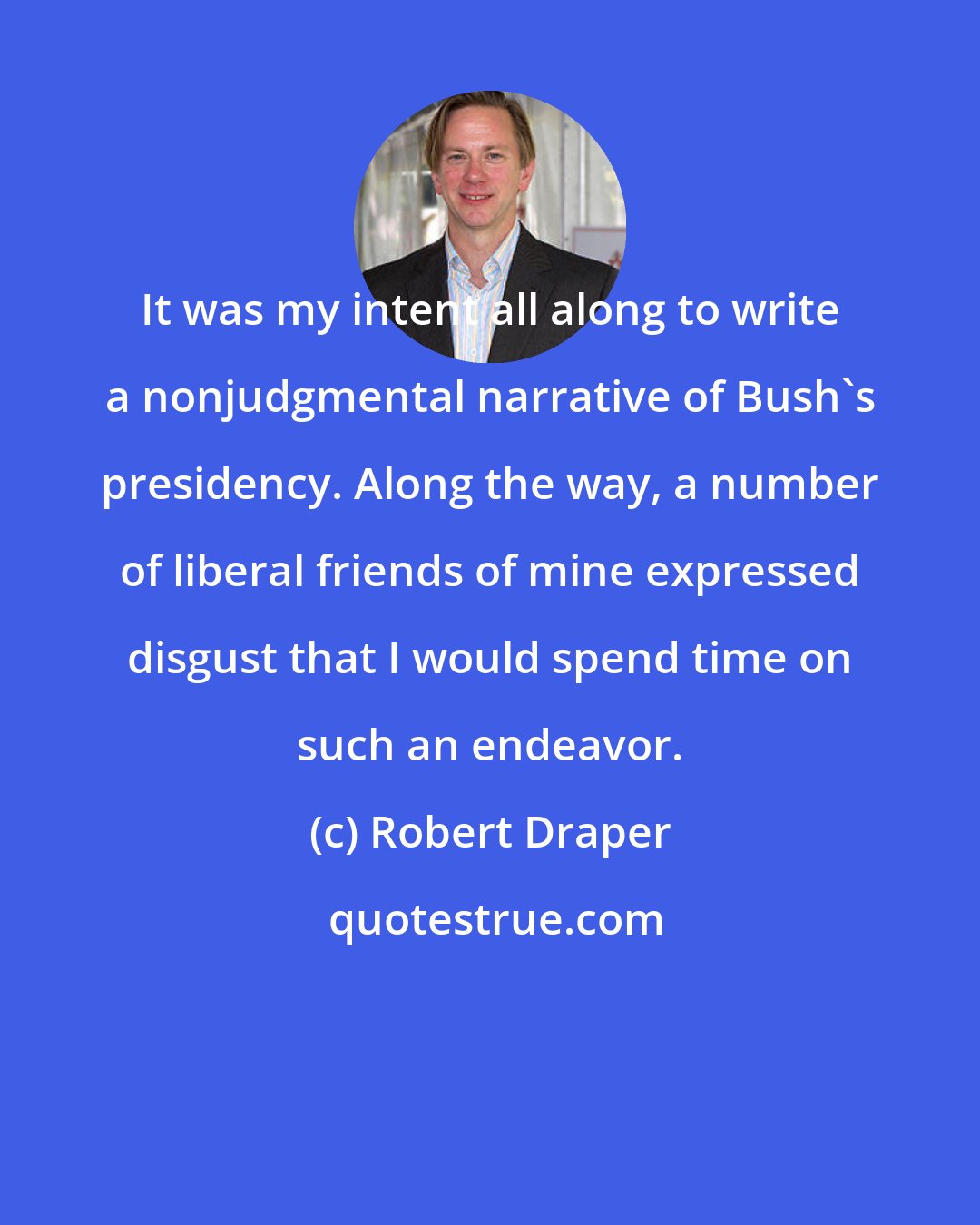 Robert Draper: It was my intent all along to write a nonjudgmental narrative of Bush's presidency. Along the way, a number of liberal friends of mine expressed disgust that I would spend time on such an endeavor.