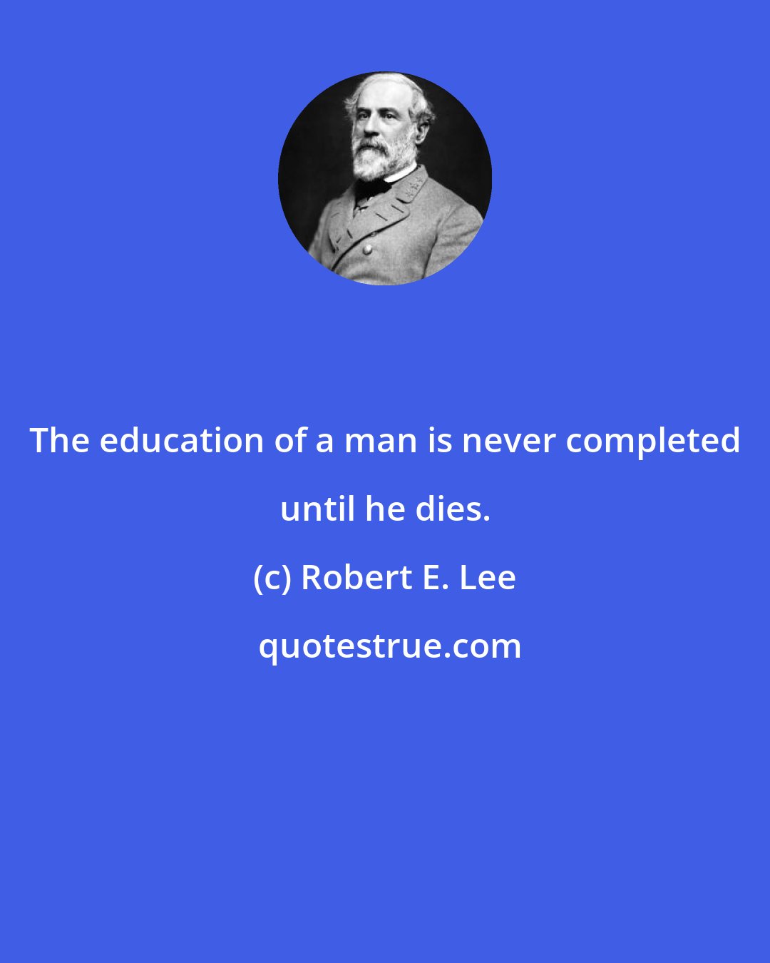 Robert E. Lee: The education of a man is never completed until he dies.